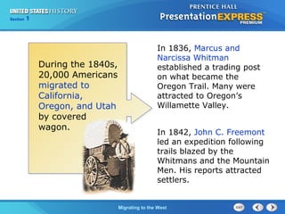 Chapter 25 Section 1
The Cold War Begins
Section 1
Migrating to the West
In 1836, Marcus and
Narcissa Whitman
established a trading post
on what became the
Oregon Trail. Many were
attracted to Oregon’s
Willamette Valley.
In 1842, John C. Freemont
led an expedition following
trails blazed by the
Whitmans and the Mountain
Men. His reports attracted
settlers.
During the 1840s,
20,000 Americans
migrated to
California,
Oregon, and Utah
by covered
wagon.
 