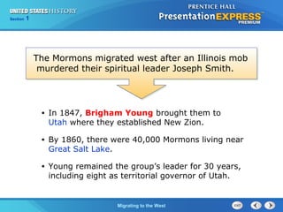 Chapter 25 Section 1
The Cold War Begins
Section 1
Migrating to the West
• In 1847, Brigham Young brought them to
Utah where they established New Zion.
• By 1860, there were 40,000 Mormons living near
Great Salt Lake.
• Young remained the group’s leader for 30 years,
including eight as territorial governor of Utah.
The Mormons migrated west after an Illinois mob
murdered their spiritual leader Joseph Smith.
 