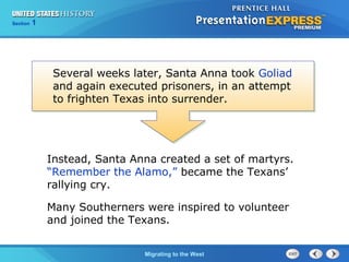 Chapter 25 Section 1
The Cold War Begins
Section 1
Migrating to the West
Instead, Santa Anna created a set of martyrs.
“Remember the Alamo,” became the Texans’
rallying cry.
Many Southerners were inspired to volunteer
and joined the Texans.
Several weeks later, Santa Anna took Goliad
and again executed prisoners, in an attempt
to frighten Texas into surrender.
 