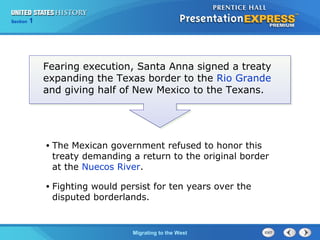 Chapter 25 Section 1
The Cold War Begins
Section 1
Migrating to the West
Fearing execution, Santa Anna signed a treaty
expanding the Texas border to the Rio Grande
and giving half of New Mexico to the Texans.
• The Mexican government refused to honor this
treaty demanding a return to the original border
at the Nuecos River.
• Fighting would persist for ten years over the
disputed borderlands.
 