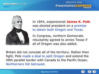 Chapter 25 Section 1
The Cold War Begins
Section 1
Migrating to the West
Britain did not concede all of the territory. Rather then
fight, Polk made a deal to split Oregon and extend the
49th parallel border with Canada to the Pacific Ocean.
Northerners felt betrayed.
In 1844, expansionist James K. Polk
was elected president on a promise
to obtain both Oregon and Texas.
In Congress, northern Democrats
reluctantly agreed to annex Texas if
all of Oregon was also added.
 