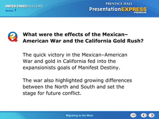 Chapter 25 Section 1
The Cold War Begins
Section 1
Migrating to the West
What were the effects of the Mexican–
American War and the California Gold Rush?
The quick victory in the Mexican–American
War and gold in California fed into the
expansionists goals of Manifest Destiny.
The war also highlighted growing differences
between the North and South and set the
stage for future conflict.
 