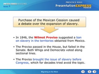 Chapter 25 Section 1
The Cold War Begins
Section 1
Migrating to the West
• In 1846, the Wilmot Proviso suggested a ban
on slavery in the territories obtained from Mexico.
• The Proviso passed in the House, but failed in the
Senate. Both Whigs and Democrats voted along
sectional lines.
• The Proviso brought the issue of slavery before
Congress, which for decades tried avoid the topic.
Purchase of the Mexican Cession caused
a debate over the expansion of slavery.
 