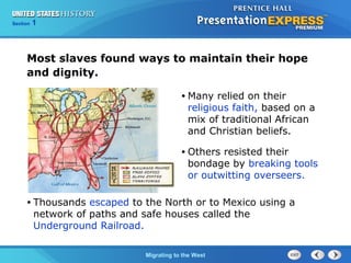 Chapter 25 Section 1
The Cold War Begins
Section 1
Migrating to the West
Most slaves found ways to maintain their hope
and dignity.
• Thousands escaped to the North or to Mexico using a
network of paths and safe houses called the
Underground Railroad.
• Many relied on their
religious faith, based on a
mix of traditional African
and Christian beliefs.
• Others resisted their
bondage by breaking tools
or outwitting overseers.
 
