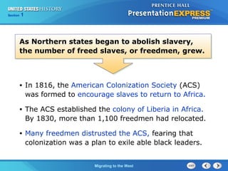 Chapter 25 Section 1
The Cold War Begins
Section 1
Migrating to the West
• In 1816, the American Colonization Society (ACS)
was formed to encourage slaves to return to Africa.
• The ACS established the colony of Liberia in Africa.
By 1830, more than 1,100 freedmen had relocated.
• Many freedmen distrusted the ACS, fearing that
colonization was a plan to exile able black leaders.
As Northern states began to abolish slavery,
the number of freed slaves, or freedmen, grew.
 