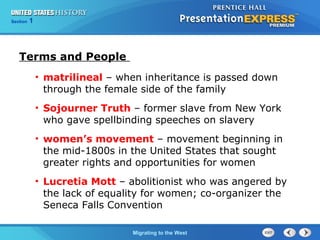 Chapter 25 Section 1
The Cold War Begins
Section 1
Migrating to the West
Terms and People
• matrilineal – when inheritance is passed down
through the female side of the family
• Sojourner Truth – former slave from New York
who gave spellbinding speeches on slavery
• women’s movement – movement beginning in
the mid-1800s in the United States that sought
greater rights and opportunities for women
• Lucretia Mott – abolitionist who was angered by
the lack of equality for women; co-organizer the
Seneca Falls Convention
 