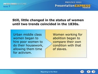 Chapter 25 Section 1
The Cold War Begins
Section 1
Migrating to the West
Still, little changed in the status of women
until two trends coincided in the 1830s.
Urban middle class
women began to
hire poor women to
do their housework,
allowing them time
for activism.
Women working for
abolition began to
compare their own
condition with that
of slaves.
 