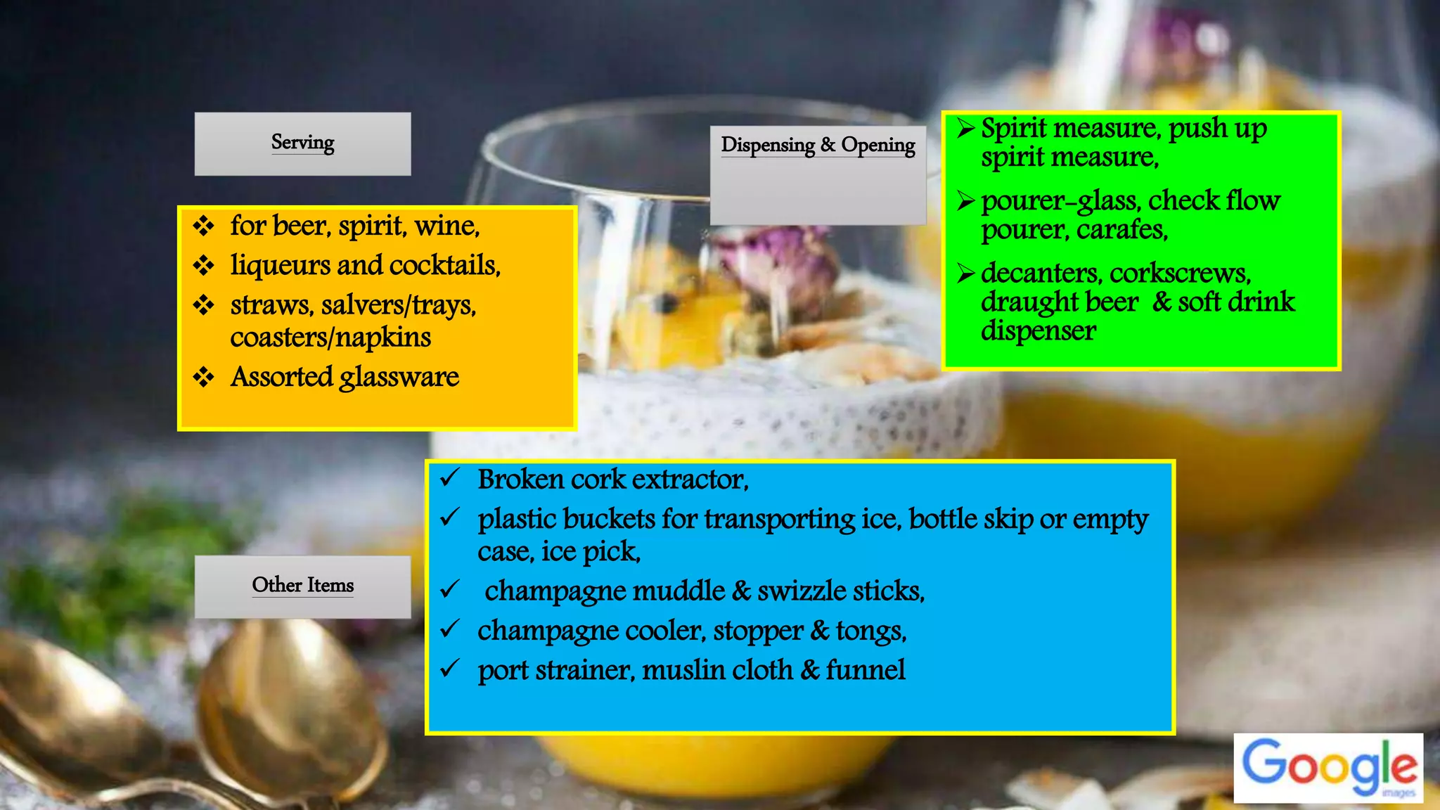 Dispensing & Opening Spirit measure, push up
spirit measure,
pourer-glass, check flow
pourer, carafes,
decanters, corkscrews,
draught beer & soft drink
dispenser
Other Items
 Broken cork extractor,
 plastic buckets for transporting ice, bottle skip or empty
case, ice pick,
 champagne muddle & swizzle sticks,
 champagne cooler, stopper & tongs,
 port strainer, muslin cloth & funnel
Serving
 for beer, spirit, wine,
 liqueurs and cocktails,
 straws, salvers/trays,
coasters/napkins
 Assorted glassware
 