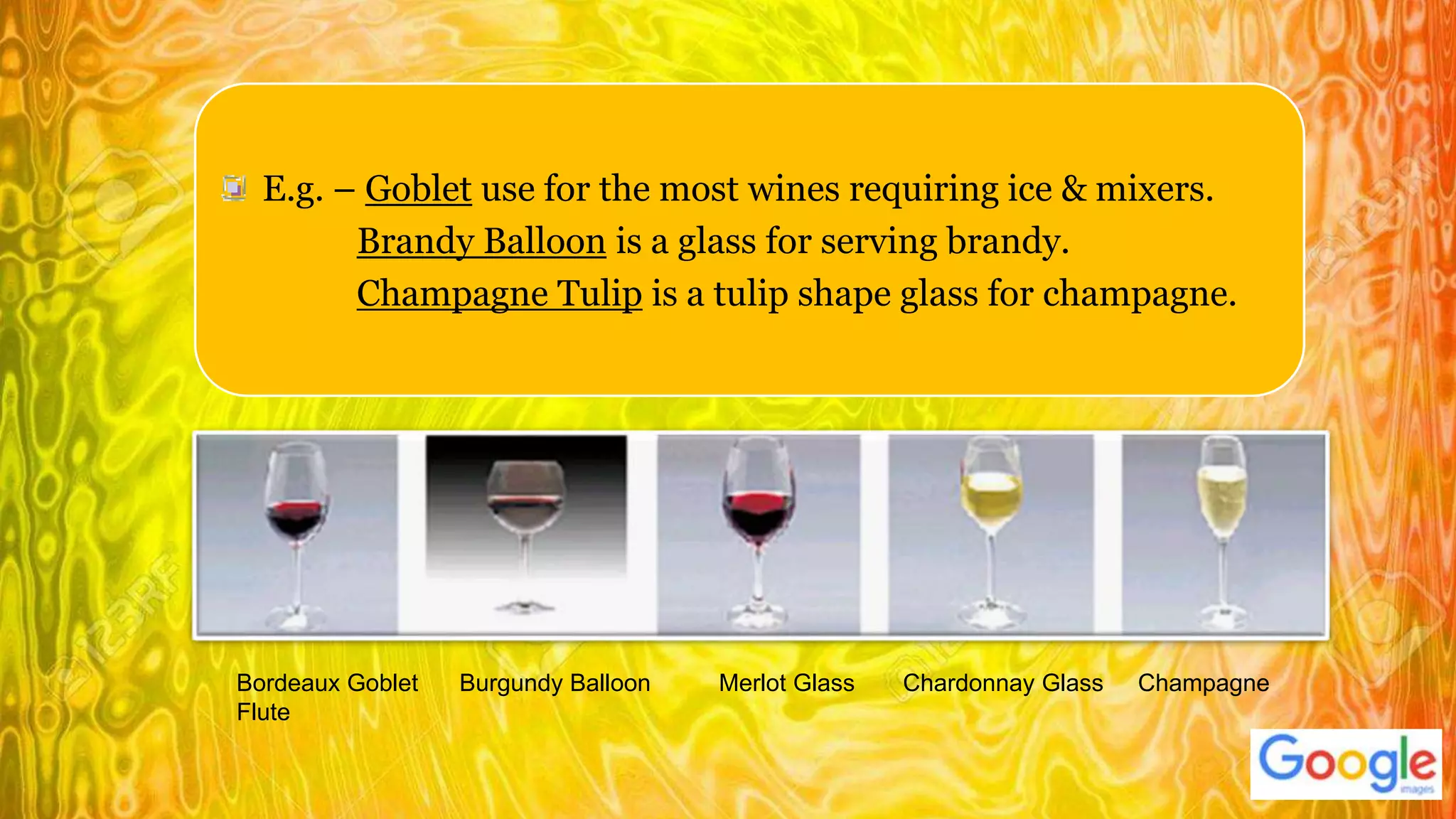 E.g. – Goblet use for the most wines requiring ice & mixers.
Brandy Balloon is a glass for serving brandy.
Champagne Tulip is a tulip shape glass for champagne.
Bordeaux Goblet Burgundy Balloon Merlot Glass Chardonnay Glass Champagne
Flute
 