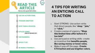 4 TIPS FOR WRITING
AN ENTICING CALL
TO ACTION
1. Start STRONG- Use action verbs
that direct people, like “shop,” “join,”
or “click.”
2. Create a sense of urgency-“Shop
this limited time offer before it’s
too late!”
3. Use persuasive writing skills- create
an incentive that benefits people,
like saving money or lower rates.
4. Make it pop off the page- Create
CTA button and use brighter colors.
 