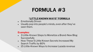 “LITTLE KNOWN WAYS” FORMULA
● Emotionally Driven
● Usually pop into people’s minds, even after they’ve
seen them.
Examples:
● 3 Little-Known Steps to Monetize a Brand-New Blog
Successfully
● How These 5 Little Known Secrets Increased My
Search Traffic by 80%
● 15 Little-Known Ways to Increase Lazada revenue
FORMULA #3
 