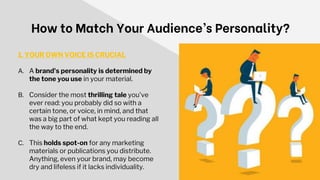 How to Match Your Audience’s Personality?
1. YOUR OWN VOICE IS CRUCIAL
A. A brand's personality is determined by
the tone you use in your material.
B. Consider the most thrilling tale you've
ever read: you probably did so with a
certain tone, or voice, in mind, and that
was a big part of what kept you reading all
the way to the end.
C. This holds spot-on for any marketing
materials or publications you distribute.
Anything, even your brand, may become
dry and lifeless if it lacks individuality.
 