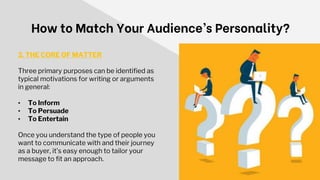 How to Match Your Audience’s Personality?
2. THE CORE OF MATTER
Three primary purposes can be identified as
typical motivations for writing or arguments
in general:
• To Inform
• To Persuade
• To Entertain
Once you understand the type of people you
want to communicate with and their journey
as a buyer, it’s easy enough to tailor your
message to fit an approach.
 