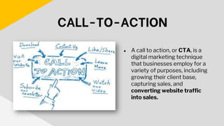 ● A call to action, or CTA, is a
digital marketing technique
that businesses employ for a
variety of purposes, including
growing their client base,
capturing sales, and
converting website traffic
into sales.
CALL-TO-ACTION
 