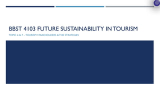 BBST 4103 FUTURE SUSTAINABILITY IN TOURISM
TOPIC 6 & 7 – TOURISM STAKEHOLDERS & THE STRATEGIES
 