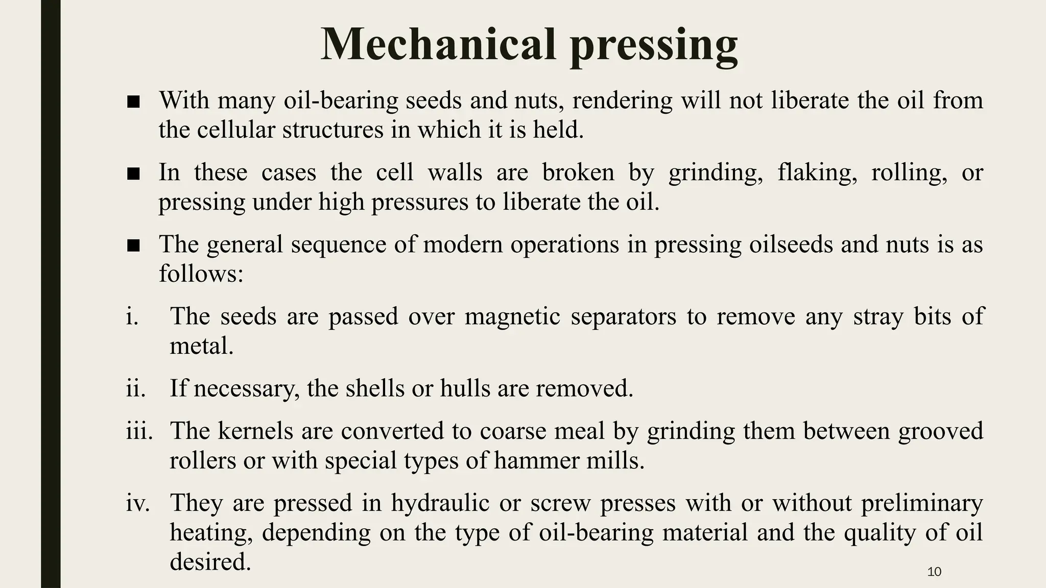 10
Mechanical pressing
■ With many oil-bearing seeds and nuts, rendering will not liberate the oil from
the cellular structures in which it is held.
■ In these cases the cell walls are broken by grinding, flaking, rolling, or
pressing under high pressures to liberate the oil.
■ The general sequence of modern operations in pressing oilseeds and nuts is as
follows:
i. The seeds are passed over magnetic separators to remove any stray bits of
metal.
ii. If necessary, the shells or hulls are removed.
iii. The kernels are converted to coarse meal by grinding them between grooved
rollers or with special types of hammer mills.
iv. They are pressed in hydraulic or screw presses with or without preliminary
heating, depending on the type of oil-bearing material and the quality of oil
desired.
 