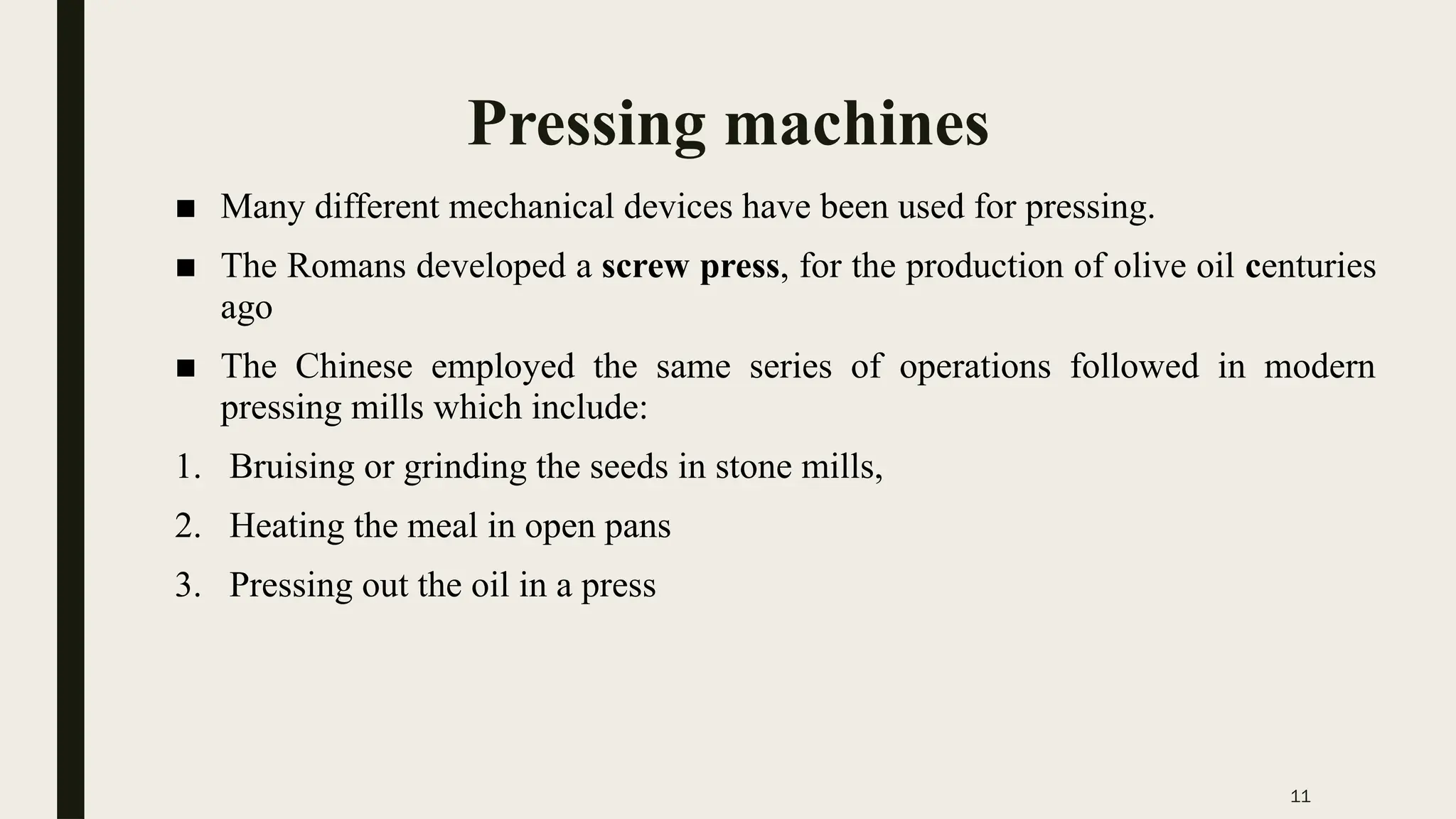 11
Pressing machines
■ Many different mechanical devices have been used for pressing.
■ The Romans developed a screw press, for the production of olive oil centuries
ago
■ The Chinese employed the same series of operations followed in modern
pressing mills which include:
1. Bruising or grinding the seeds in stone mills,
2. Heating the meal in open pans
3. Pressing out the oil in a press
 