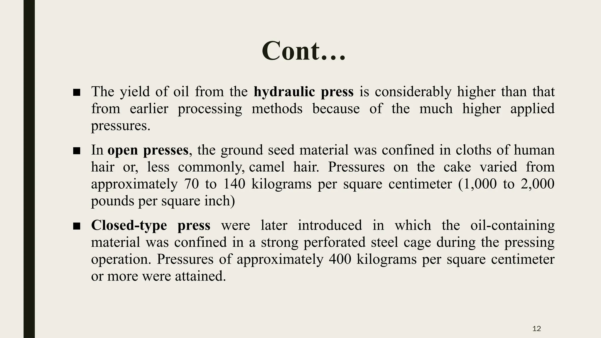 12
Cont…
■ The yield of oil from the hydraulic press is considerably higher than that
from earlier processing methods because of the much higher applied
pressures.
■ In open presses, the ground seed material was confined in cloths of human
hair or, less commonly, camel hair. Pressures on the cake varied from
approximately 70 to 140 kilograms per square centimeter (1,000 to 2,000
pounds per square inch)
■ Closed-type press were later introduced in which the oil-containing
material was confined in a strong perforated steel cage during the pressing
operation. Pressures of approximately 400 kilograms per square centimeter
or more were attained.
 