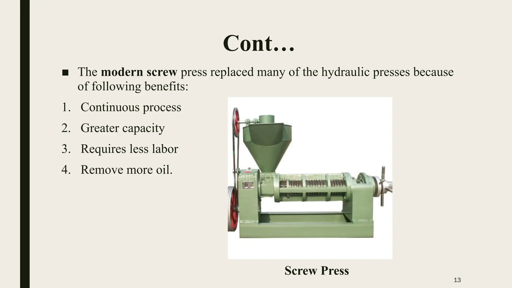 13
Cont…
■ The modern screw press replaced many of the hydraulic presses because
of following benefits:
1. Continuous process
2. Greater capacity
3. Requires less labor
4. Remove more oil.
Screw Press
 