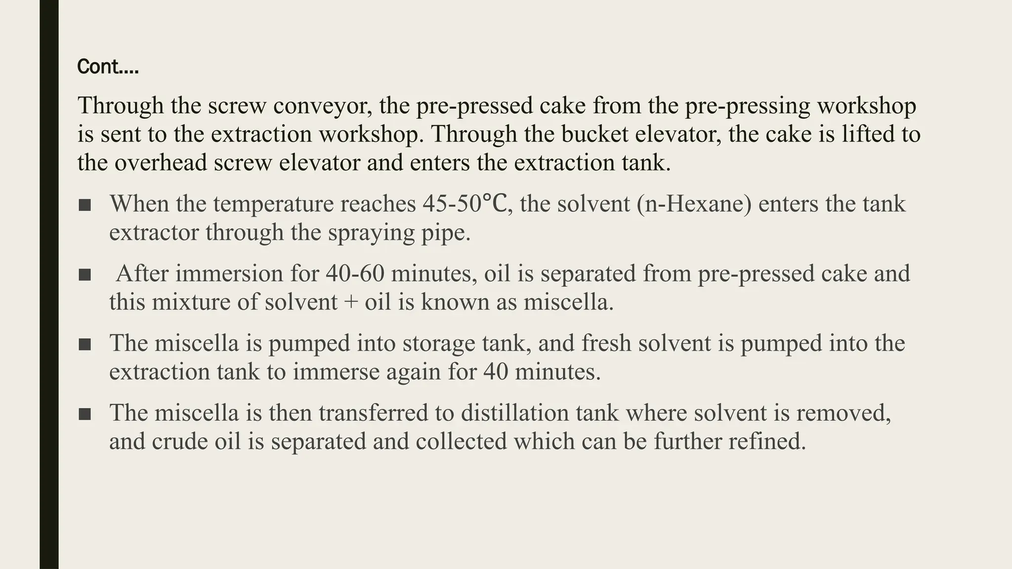 Cont….
Through the screw conveyor, the pre-pressed cake from the pre-pressing workshop
is sent to the extraction workshop. Through the bucket elevator, the cake is lifted to
the overhead screw elevator and enters the extraction tank.
■ When the temperature reaches 45-50 , the solvent (n-Hexane) enters the tank
℃
extractor through the spraying pipe.
■ After immersion for 40-60 minutes, oil is separated from pre-pressed cake and
this mixture of solvent + oil is known as miscella.
■ The miscella is pumped into storage tank, and fresh solvent is pumped into the
extraction tank to immerse again for 40 minutes.
■ The miscella is then transferred to distillation tank where solvent is removed,
and crude oil is separated and collected which can be further refined.
 