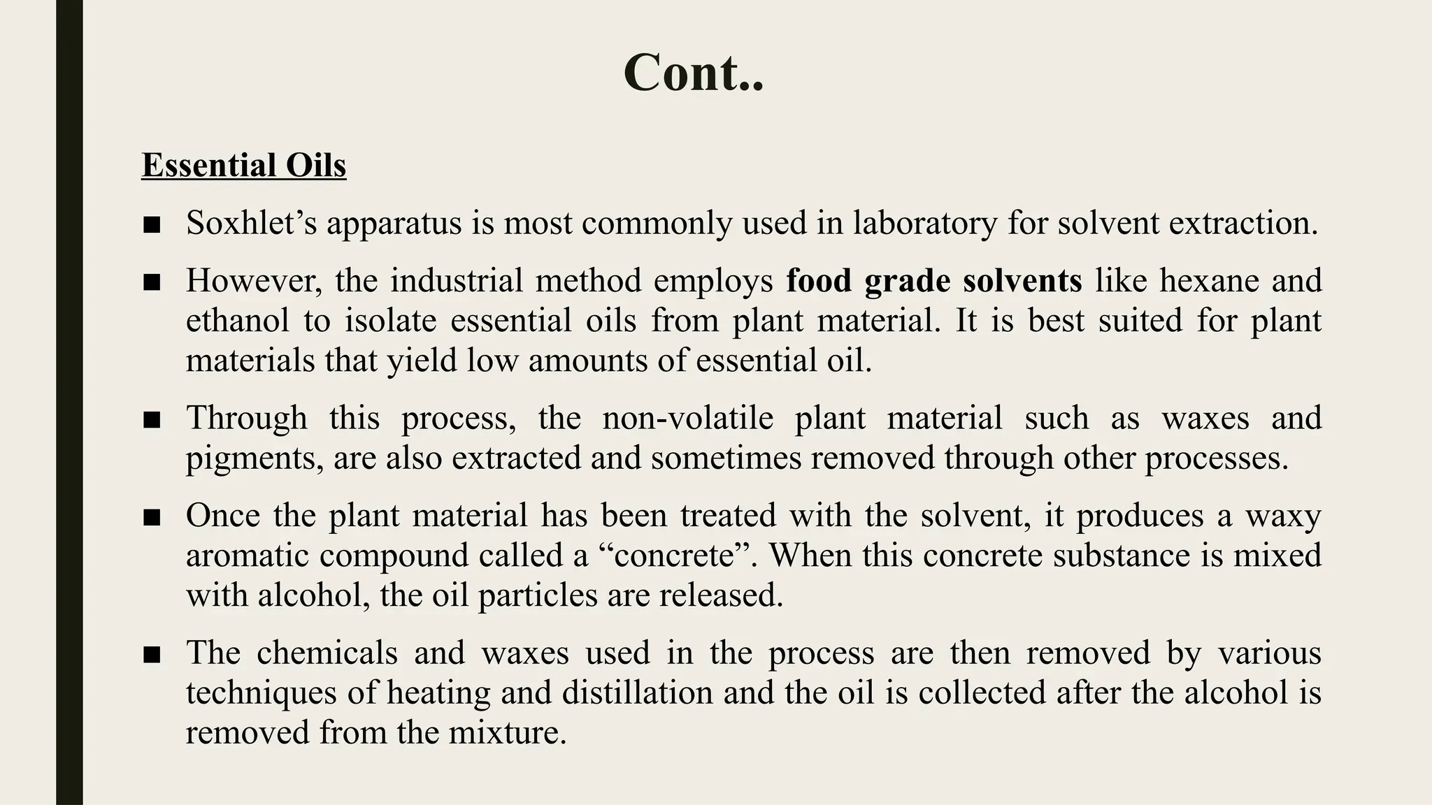 Cont..
Essential Oils
■ Soxhlet’s apparatus is most commonly used in laboratory for solvent extraction.
■ However, the industrial method employs food grade solvents like hexane and
ethanol to isolate essential oils from plant material. It is best suited for plant
materials that yield low amounts of essential oil.
■ Through this process, the non-volatile plant material such as waxes and
pigments, are also extracted and sometimes removed through other processes.
■ Once the plant material has been treated with the solvent, it produces a waxy
aromatic compound called a “concrete”. When this concrete substance is mixed
with alcohol, the oil particles are released.
■ The chemicals and waxes used in the process are then removed by various
techniques of heating and distillation and the oil is collected after the alcohol is
removed from the mixture.
 