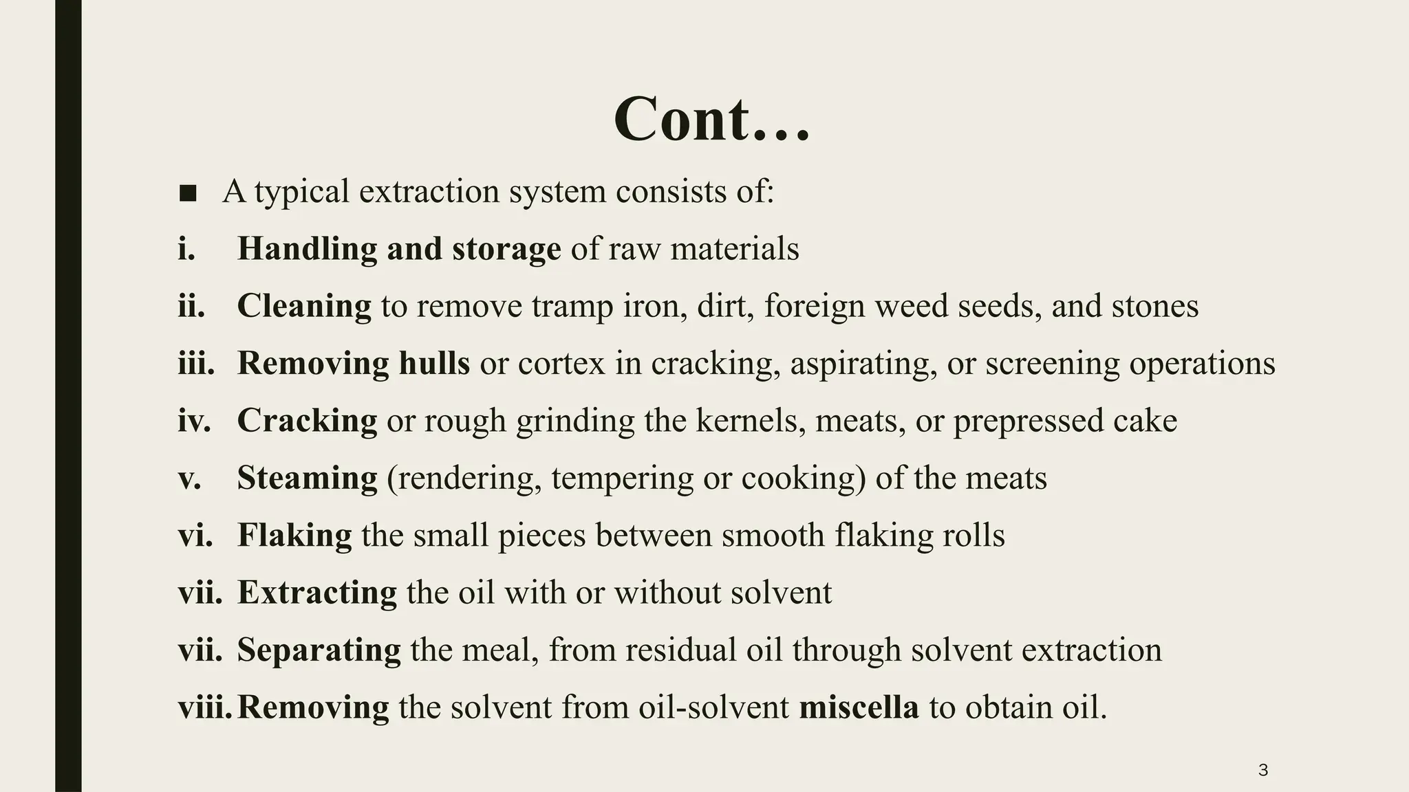 3
Cont…
■ A typical extraction system consists of:
i. Handling and storage of raw materials
ii. Cleaning to remove tramp iron, dirt, foreign weed seeds, and stones
iii. Removing hulls or cortex in cracking, aspirating, or screening operations
iv. Cracking or rough grinding the kernels, meats, or prepressed cake
v. Steaming (rendering, tempering or cooking) of the meats
vi. Flaking the small pieces between smooth flaking rolls
vii. Extracting the oil with or without solvent
vii. Separating the meal, from residual oil through solvent extraction
viii.Removing the solvent from oil-solvent miscella to obtain oil.
 