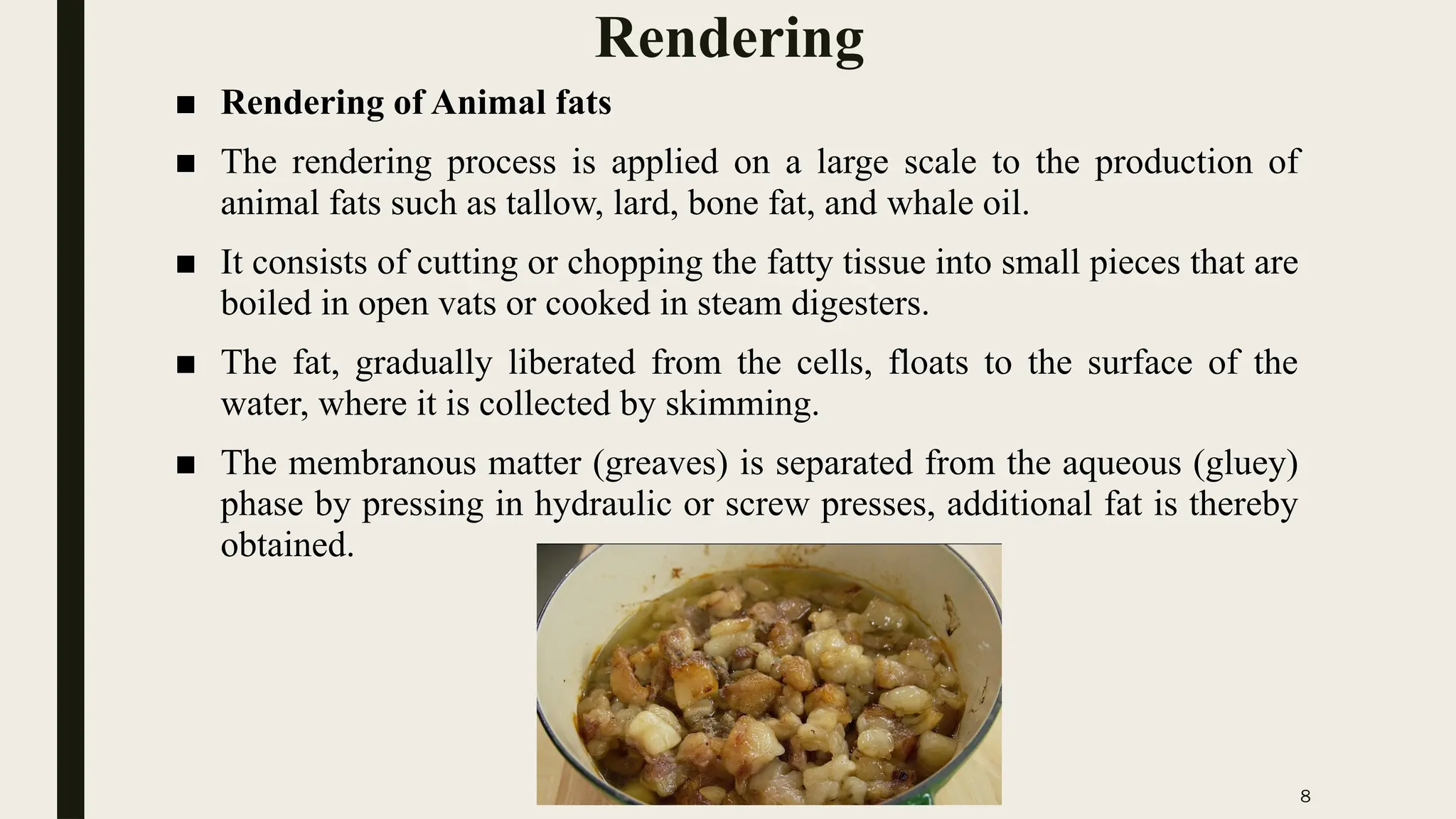 8
Rendering
■ Rendering of Animal fats
■ The rendering process is applied on a large scale to the production of
animal fats such as tallow, lard, bone fat, and whale oil.
■ It consists of cutting or chopping the fatty tissue into small pieces that are
boiled in open vats or cooked in steam digesters.
■ The fat, gradually liberated from the cells, floats to the surface of the
water, where it is collected by skimming.
■ The membranous matter (greaves) is separated from the aqueous (gluey)
phase by pressing in hydraulic or screw presses, additional fat is thereby
obtained.
 