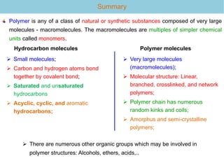 Summary
Hydrocarbon molecules
 Small molecules;
 Carbon and hydrogen atoms bond
together by covalent bond;
 Saturated and unsaturated
hydrocarbons
 Acyclic, cyclic, and aromatic
hydrocarbons;
Polymer molecules
 Very large molecules
(macromolecules);
 Molecular structure: Linear,
branched, crosslinked, and network
polymers;
 Polymer chain has numerous
random kinks and coils;
 Amorphus and semi-crystalline
polymers;
Polymer is any of a class of natural or synthetic substances composed of very large
molecules - macromolecules. The macromolecules are multiples of simpler chemical
units called monomers.
 There are numerous other organic groups which may be involved in
polymer structures: Alcohols, ethers, acids,..
 