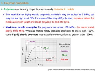 3. Polymer properties
 Polymers are, in many respects, mechanically dissimilar to metals:
 The modulus for highly elastic polymeric materials may be as low as 7 MPa, but
may run as high as 4 GPa for some of the very stiff polymers; modulus values for
metals are much larger and range between 48 and 410 GPa.
 Maximum tensile strengths for polymers are about 100 MPa - for some metal
alloys 4100 MPa. Whereas metals rarely elongate plastically to more than 100%,
some highly elastic polymers may experience elongations to greater than 1000%.
[https://msestudent.com/stress-strain-and-the-stress-strain-curve/]
 