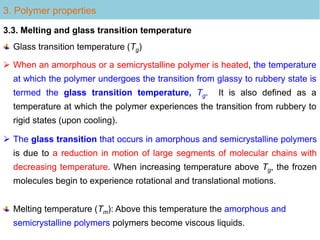  The glass transition that occurs in amorphous and semicrystalline polymers
is due to a reduction in motion of large segments of molecular chains with
decreasing temperature. When increasing temperature above Tg, the frozen
molecules begin to experience rotational and translational motions.
3. Polymer properties
3.3. Melting and glass transition temperature
 When an amorphous or a semicrystalline polymer is heated, the temperature
at which the polymer undergoes the transition from glassy to rubbery state is
termed the glass transition temperature, Tg. It is also defined as a
temperature at which the polymer experiences the transition from rubbery to
rigid states (upon cooling).
Glass transition temperature (Tg)
Melting temperature (Tm): Above this temperature the amorphous and
semicrystalline polymers polymers become viscous liquids.
 