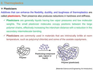 Plasticizers
Additives that can enhance the flexibility, ductility, and toughness of thermoplastics are
called plasticizers. Their presence also produces reductions in hardness and stiffness.
 Plasticizers are generally liquids having low vapor pressures and low molecular
weights. The small plasticizer molecules occupy positions between the large
polymer chains, effectively increasing the interchain distance with a reduction in the
secondary intermolecular bonding.
 Plasticizers are commonly used in materials that are intrinsically brittle at room
temperature, such as poly(vinyl chloride) and some of the acetate copolymers.
6. Thermoplastics
[Materials Science and Engineering: An Introduction]
 
