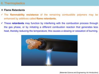 6. Thermoplastics
 Flame Retardants
 The flammability resistance of the remaining combustible polymers may be
enhanced by additives called flame retardants.
 These retardants may function by interfering with the combustion process through
the gas phase, or by initiating a different combustion reaction that generates less
heat, thereby reducing the temperature; this causes a slowing or cessation of burning.
[Materials Science and Engineering: An Introduction]
 