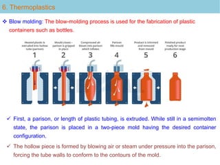 6. Thermoplastics
 Blow molding: The blow-molding process is used for the fabrication of plastic
containers such as bottles.
 First, a parison, or length of plastic tubing, is extruded. While still in a semimolten
state, the parison is placed in a two-piece mold having the desired container
configuration.
 The hollow piece is formed by blowing air or steam under pressure into the parison,
forcing the tube walls to conform to the contours of the mold.
 