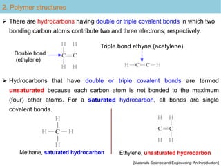 2. Polymer structures
Double bond
(ethylene)
Triple bond ethyne (acetylene)
 Hydrocarbons that have double or triple covalent bonds are termed
unsaturated because each carbon atom is not bonded to the maximum
(four) other atoms. For a saturated hydrocarbon, all bonds are single
covalent bonds.
 There are hydrocarbons having double or triple covalent bonds in which two
bonding carbon atoms contribute two and three electrons, respectively.
[Materials Science and Engineering: An Introduction]
Methane, saturated hydrocarbon Ethylene, unsaturated hydrocarbon
 