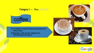 Category 1 – Non -Alcoholic
beverage
coffee
 Available in many blends and prepared in
many styles.
 Espresso, Café au lait, Cappuccino,
Decaffeinated & Instant
 