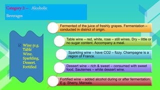 Category 2 – Alcoholic
Beverages
Fermented of the juice of freshly grapes. Fermentation –
conducted in district of origin.
Table wine – red, white, rose – still wines. Dry – little or
no sugar content. Accompany a meal.
Sparkling wine – have CO2 – fizzy. Champagne is a
region of France.
Dessert wine – rich & sweet – consumed with sweet
food. Sauternes – white dessert wine.
Fortified wine – added alcohol during or after fermentation.
E.g. Sherry, Marsala.
 Wine (e.g.
Table
Wine,
Sparkling,
Dessert,
Fortified
 
