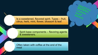 Is a sweetened, flavored spirit. Types – fruit,
citrus, herb, mint, flower, blossom & leaf.
Spirit base components – flavoring agents
& sweeteners.
Often taken with coffee at the end of the
meal
 