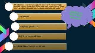 Mixed drinks – 2 or more ingredients mixed by 1 of the methods –
shake & strain (cocktail shaker with ice), stir & strain ( mixing glass
with ice), blend (blender), build (prepared directly in the glass)
3 broad types:-
Pre-dinner – acidic or dry
After dinner – creamy & sweet
Long drink cocktail – fruit juices, soft drink
 