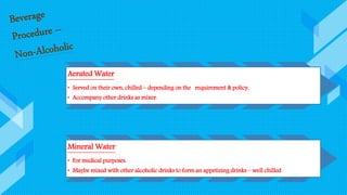 Aerated Water
• Served on their own, chilled – depending on the requirement & policy.
• Accompany other drinks as mixer.
Mineral Water
• For medical purposes.
• Maybe mixed with other alcoholic drinks to form an appetizing drinks – well chilled
 