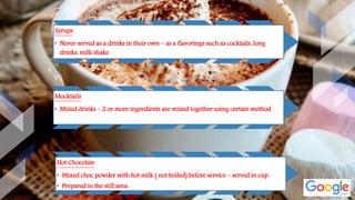 Syrups
• Never served as a drinks in their own – as a flavorings such as cocktails, long
drinks, milk shake.
Mocktails
• Mixed drinks – 2 or more ingredients are mixed together using certain method
Hot Chocolate
• Mixed choc powder with hot milk ( not boiled) before service – served in cup.
• Prepared in the still area.
• Served from the guests’ right
 