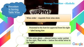 Beverage Procedure –Alcoholic
Wine order – requisite from wine store.
Presented to the host for approval from his right
– label facing him
White wine glass – placed below water goblet
to the right. Red wine – below the white wine to
the right.
 Procedure
in Serving
Table Wine
 