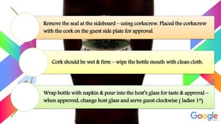 Remove the seal at the sideboard – using corkscrew. Placed the corkscrew
with the cork on the guest side plate for approval.
Cork should be wet & firm – wipe the bottle mouth with clean cloth.
Wrap bottle with napkin & pour into the host’s glass for taste & approval –
when approved, change host glass and serve guest clockwise ( ladies 1st)
 