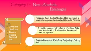 Prepared from the leaf bud and top leaves of a
tropical evergreen bush called Camellia Sinesis.
A healthy drink – half caffeine of coffee. Aids
muscle relaxation & stimulates the central
nervous system.
English Breakfast, Earl Grey, Darjeeling, Oolong
Tea
Tea:
 Green tea,
 Black tea,
 Tisanes
 (Herbs),
Flavored
tea)
 