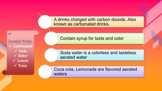 A drinks charged with carbon dioxide. Also
known as carbonated drinks.
Contain syrup for taste and color
Soda water is a colorless and tasteless
aerated water
Coca cola, Lemonade are flavored aerated
waters
Aerated Water:
 Carbonated
 Soda
 Bitter
 Lemon
 Tonic
 