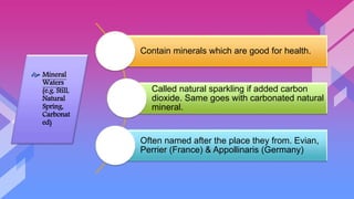 Contain minerals which are good for health.
Called natural sparkling if added carbon
dioxide. Same goes with carbonated natural
mineral.
Often named after the place they from. Evian,
Perrier (France) & Appollinaris (Germany)
 Mineral
Waters
(e.g. Still,
Natural
Spring,
Carbonat
ed)
 