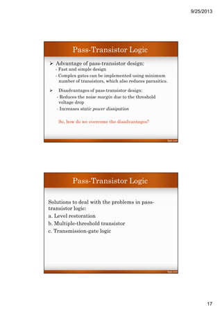 9/25/2013
17
Advantage of pass-transistor design:
- Fast and simple design
- Complex gates can be implemented using minimum
number of transistors, which also reduces parasitics.
Disadvantages of pass-transistor design:
- Reduces the noise margin due to the threshold
voltage drop
- Increases static power dissipation
So, how do we overcome the disadvantages?
Pass-Transistor Logic
Solutions to deal with the problems in pass-
transistor logic:
a. Level restoration
b. Multiple-threshold transistor
c. Transmission-gate logic
Pass-Transistor Logic
 