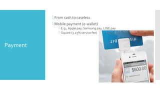 Payment
 From cash to caseless
 Mobile payment (e-wallet)
 E.g., Apple pay, Samsung pay, LINE pay
 Square (3.25% service fee)
 