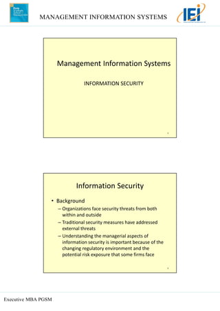 MANAGEMENT INFORMATION SYSTEMS
Executive MBA PGSM
1
INFORMATION SECURITY
Management Information Systems
2
Information Security
• Background
– Organizations face security threats from both
within and outside
– Traditional security measures have addressed
external threats
– Understanding the managerial aspects of
information security is important because of the
changing regulatory environment and the
potential risk exposure that some firms face
 