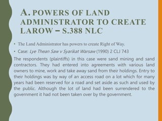 A. POWERS OF LAND
ADMINISTRATOR TO CREATE
LAROW – S.388 NLC
• The Land Administrator has powers to create Right of Way.
• Case: Lye Thean Saw v Syarikat Warsaw (1990) 2 CLJ 743
The respondents (plaintiffs) in this case were sand mining and sand
contractors. They had entered into agreements with various land
owners to mine, work and take away sand from their holdings. Entry to
their holdings was by way of an access road on a lot which for many
years had been reserved for a road and set aside as such and used by
the public. Although the lot of land had been surrendered to the
government it had not been taken over by the government.
 