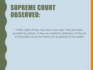 SUPREME COURT
OBSERVED:
• Public rights of way may arise in two ways. They are either
provided by statute, or they are created by dedication of the soil
to the public use by the owner and acceptance of the public.
12
 